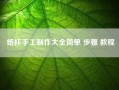 纸杯手工制作大全简单 步骤 教程~纸杯手工制作大全