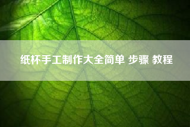 纸杯手工制作大全简单 步骤 教程~纸杯手工制作大全